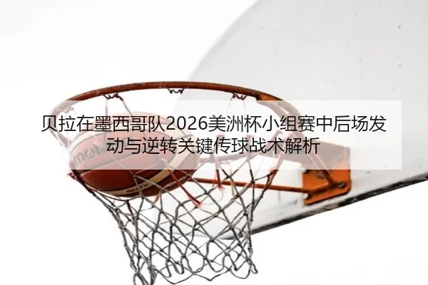 贝拉在墨西哥队2026美洲杯小组赛中后场发动与逆转关键传球战术解析
