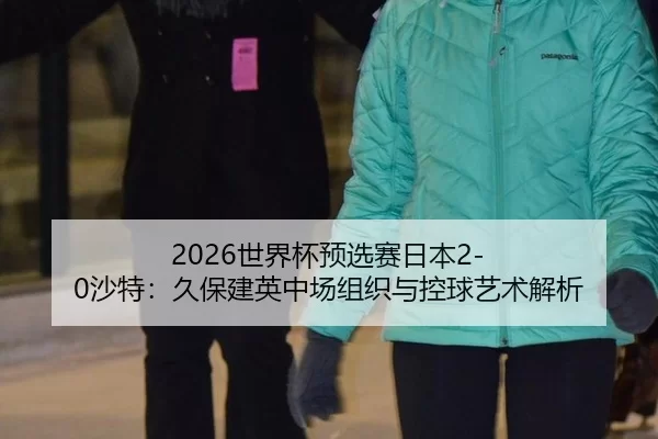2026世界杯预选赛日本2-0沙特：久保建英中场组织与控球艺术解析